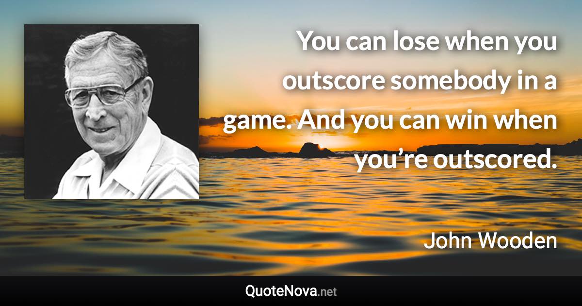 You can lose when you outscore somebody in a game. And you can win when you’re outscored. - John Wooden quote