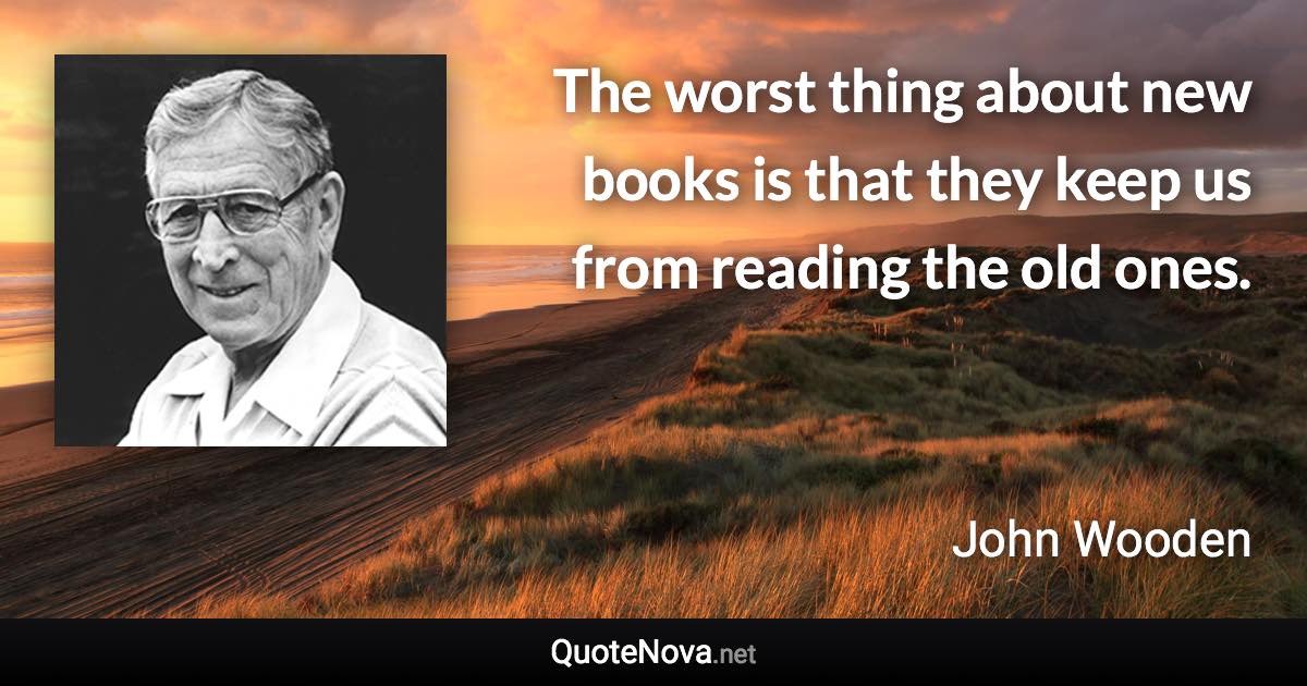 The worst thing about new books is that they keep us from reading the old ones. - John Wooden quote