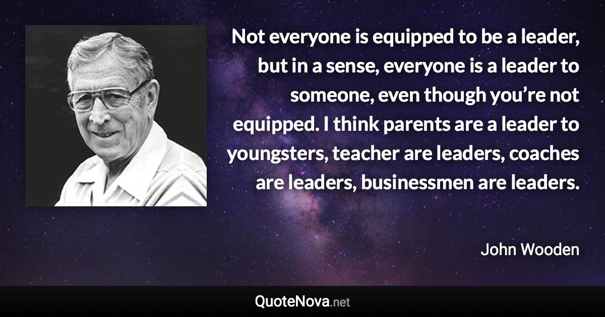 Not everyone is equipped to be a leader, but in a sense, everyone is a leader to someone, even though you’re not equipped. I think parents are a leader to youngsters, teacher are leaders, coaches are leaders, businessmen are leaders. - John Wooden quote