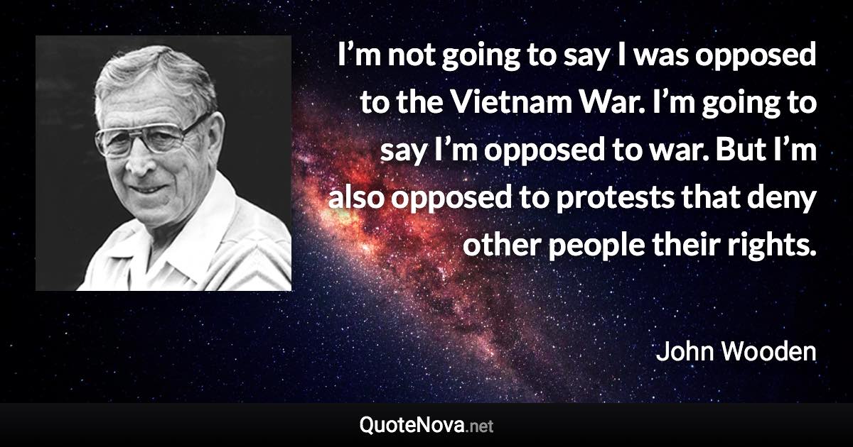 I’m not going to say I was opposed to the Vietnam War. I’m going to say I’m opposed to war. But I’m also opposed to protests that deny other people their rights. - John Wooden quote