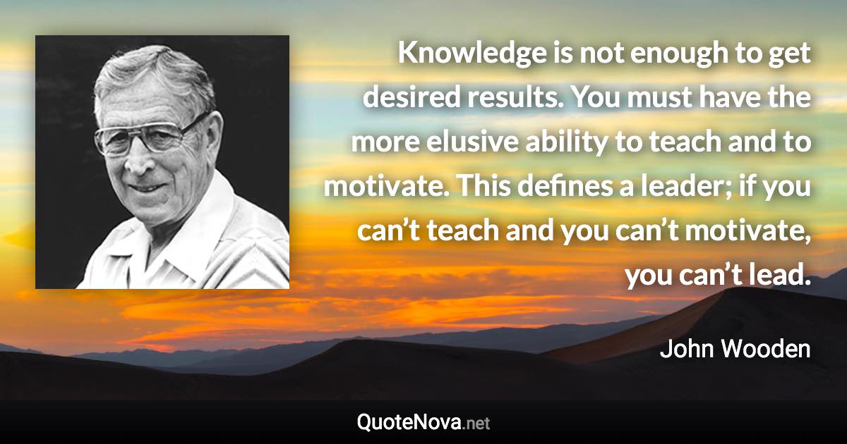 Knowledge is not enough to get desired results. You must have the more elusive ability to teach and to motivate. This defines a leader; if you can’t teach and you can’t motivate, you can’t lead. - John Wooden quote