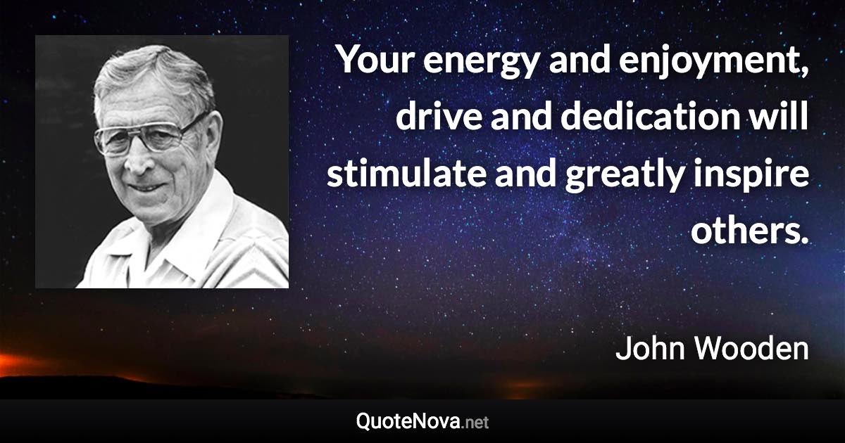 Your energy and enjoyment, drive and dedication will stimulate and greatly inspire others. - John Wooden quote