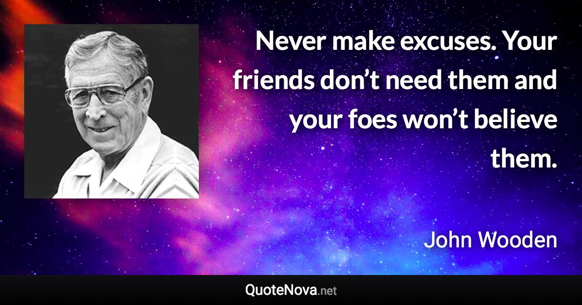 Never make excuses. Your friends don’t need them and your foes won’t believe them. - John Wooden quote