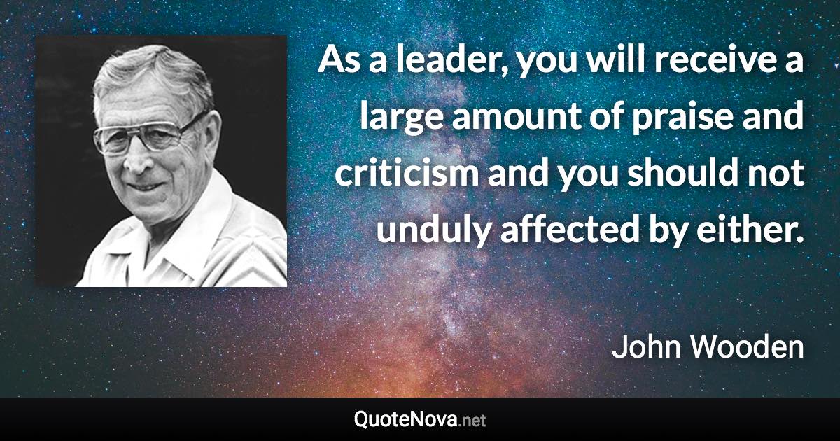 As a leader, you will receive a large amount of praise and criticism and you should not unduly affected by either. - John Wooden quote