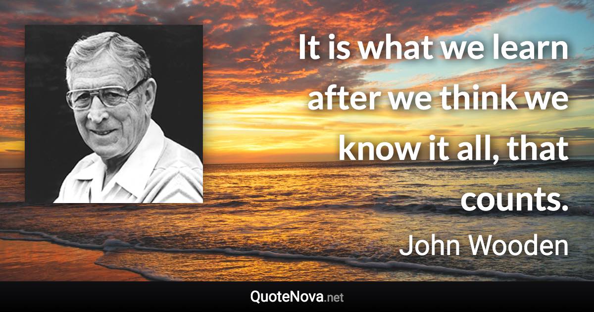 It is what we learn after we think we know it all, that counts. - John Wooden quote