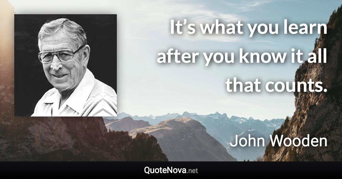 It’s what you learn after you know it all that counts. - John Wooden quote