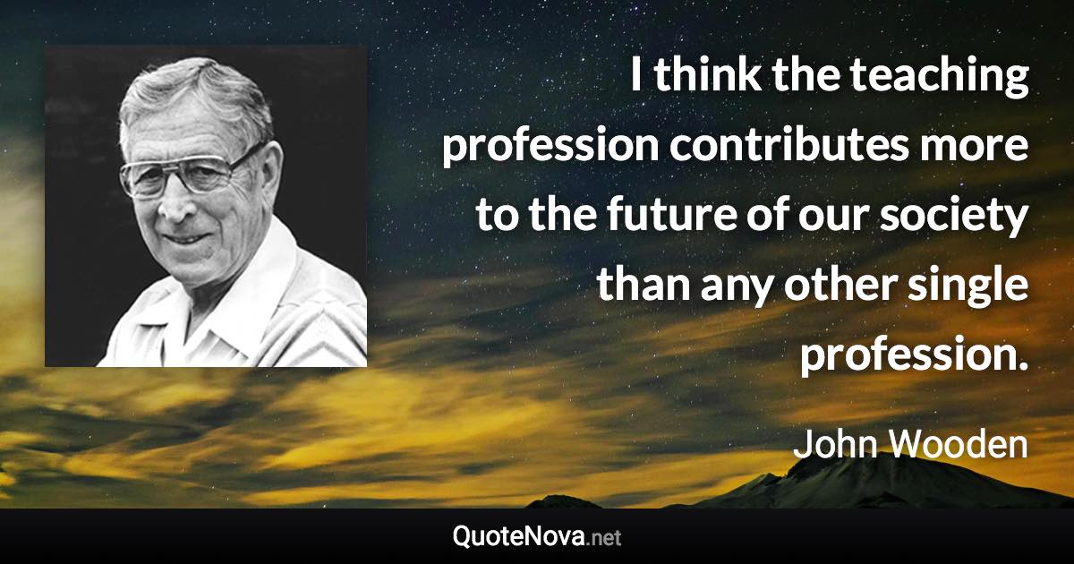 I think the teaching profession contributes more to the future of our society than any other single profession. - John Wooden quote