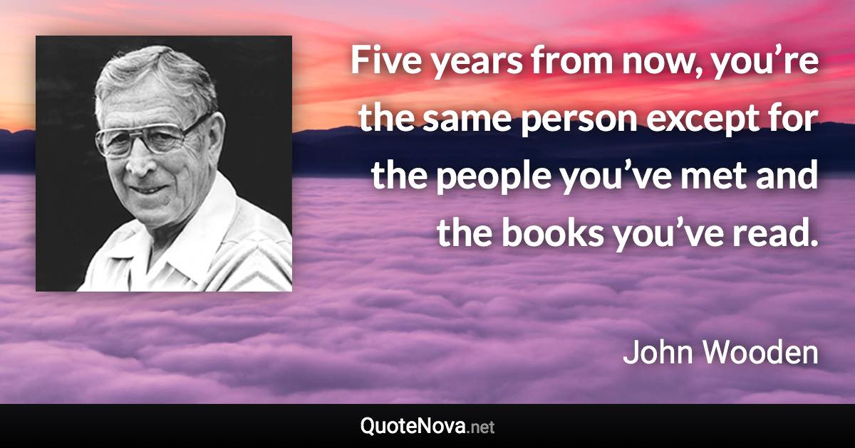 Five years from now, you’re the same person except for the people you’ve met and the books you’ve read. - John Wooden quote