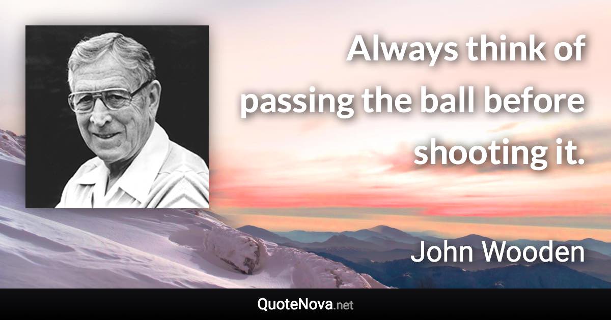 Always think of passing the ball before shooting it. - John Wooden quote