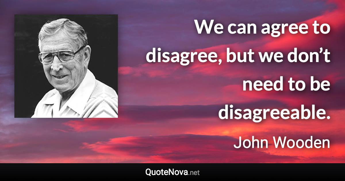 We can agree to disagree, but we don’t need to be disagreeable. - John Wooden quote