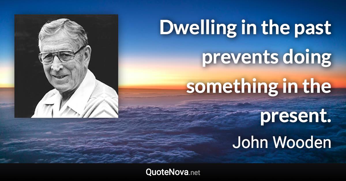 Dwelling in the past prevents doing something in the present. - John Wooden quote