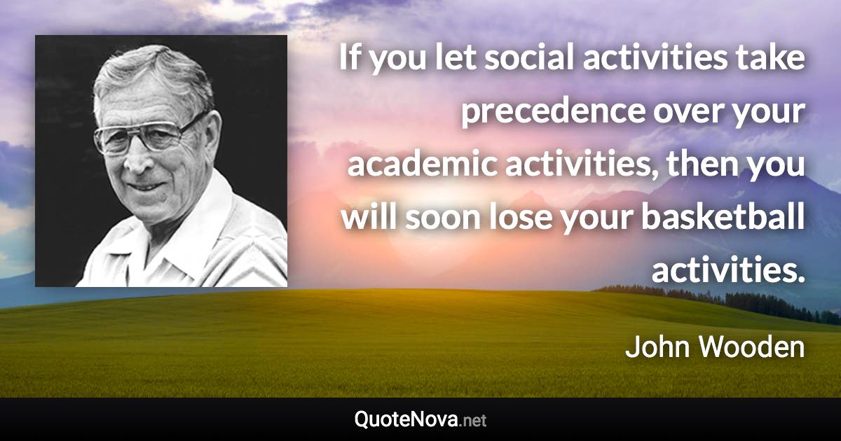 If you let social activities take precedence over your academic activities, then you will soon lose your basketball activities. - John Wooden quote