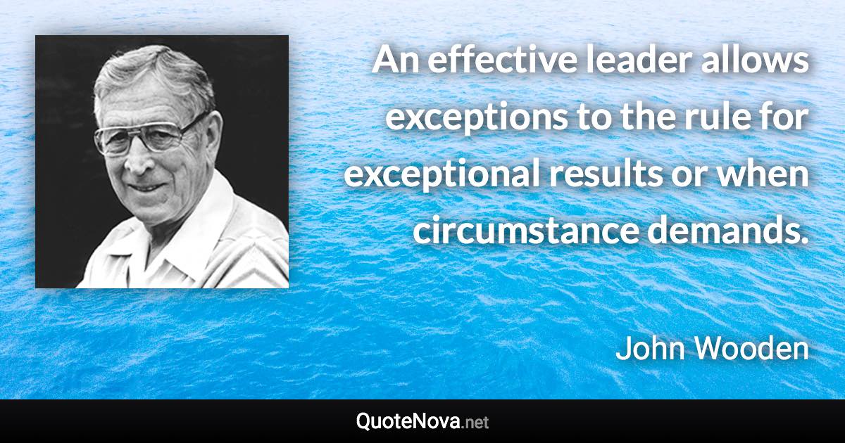 An effective leader allows exceptions to the rule for exceptional results or when circumstance demands. - John Wooden quote