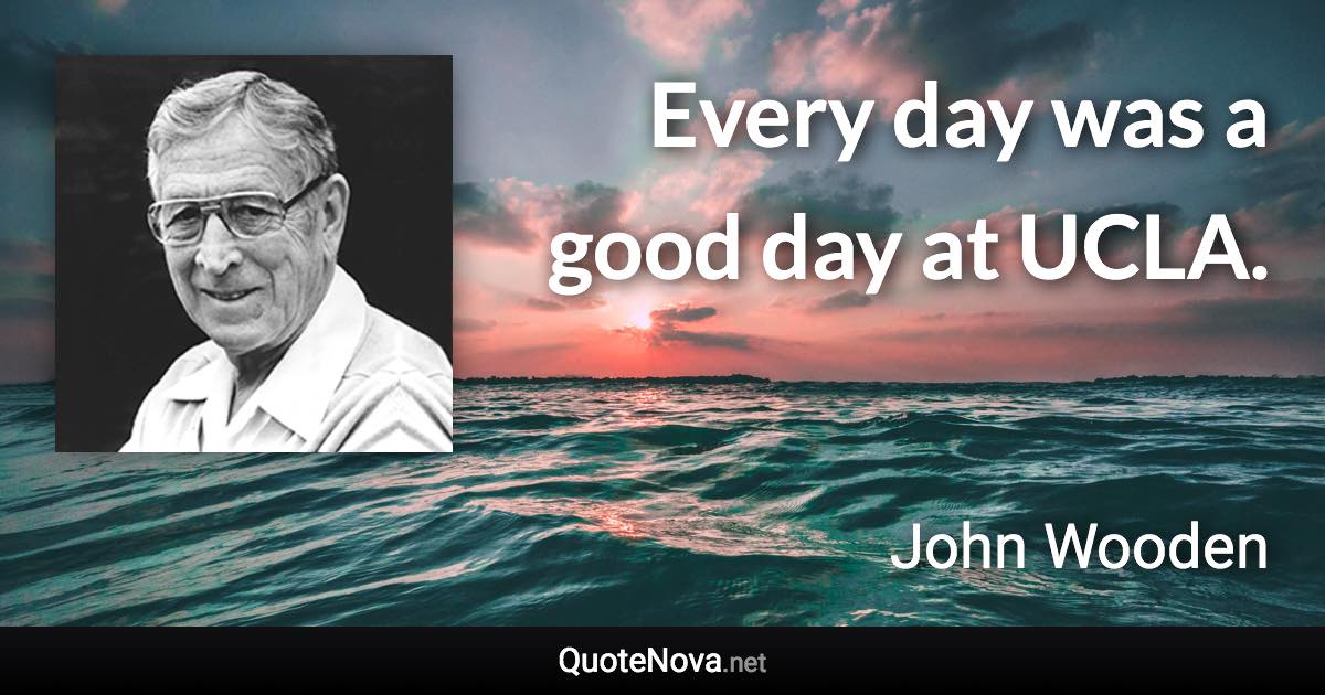 Every day was a good day at UCLA. - John Wooden quote