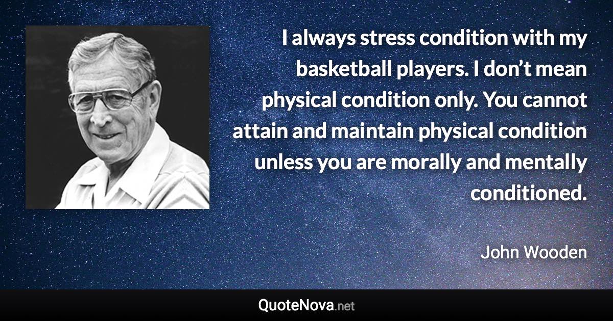 I always stress condition with my basketball players. I don’t mean physical condition only. You cannot attain and maintain physical condition unless you are morally and mentally conditioned. - John Wooden quote