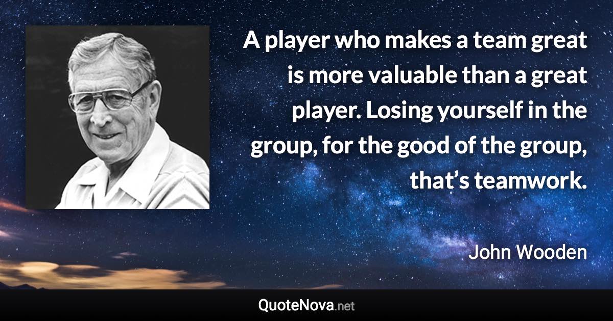 A player who makes a team great is more valuable than a great player. Losing yourself in the group, for the good of the group, that’s teamwork. - John Wooden quote