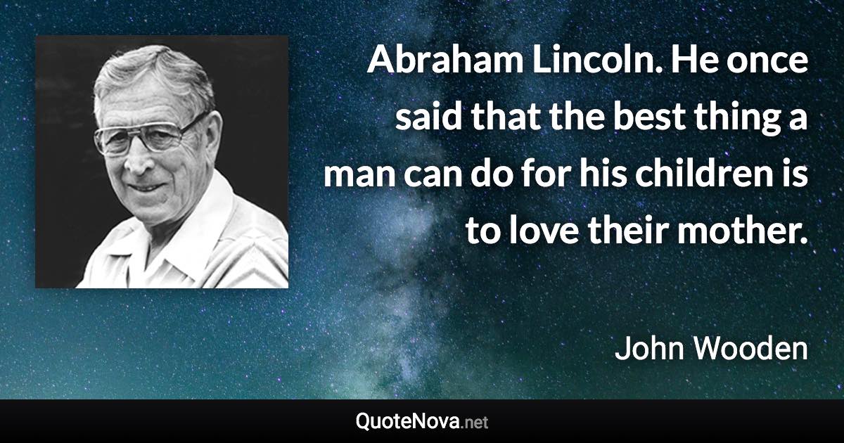 Abraham Lincoln. He once said that the best thing a man can do for his children is to love their mother. - John Wooden quote