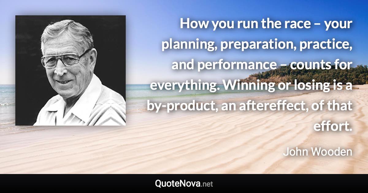 How you run the race – your planning, preparation, practice, and performance – counts for everything. Winning or losing is a by-product, an aftereffect, of that effort. - John Wooden quote