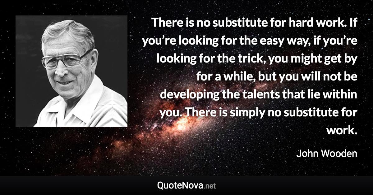 There is no substitute for hard work. If you’re looking for the easy way, if you’re looking for the trick, you might get by for a while, but you will not be developing the talents that lie within you. There is simply no substitute for work. - John Wooden quote