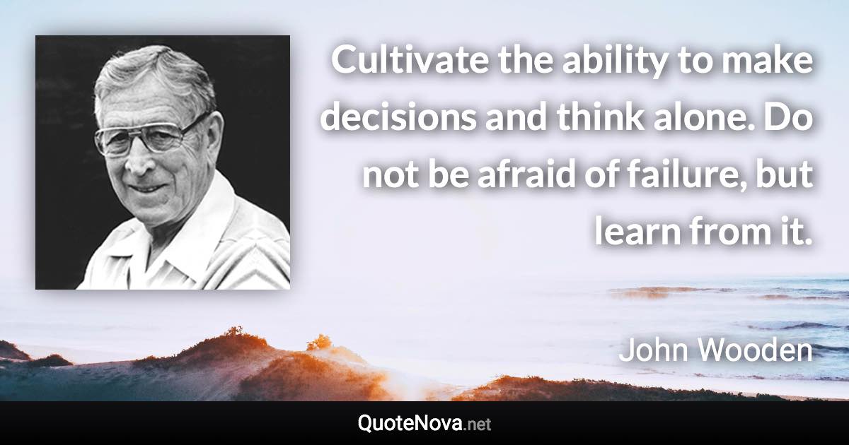 Cultivate the ability to make decisions and think alone. Do not be afraid of failure, but learn from it. - John Wooden quote