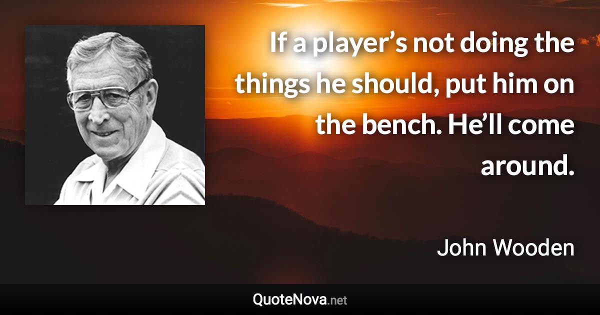 If a player’s not doing the things he should, put him on the bench. He’ll come around. - John Wooden quote