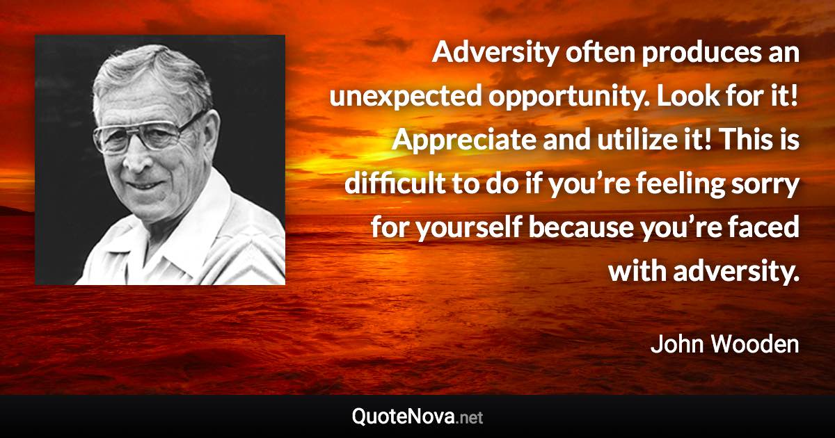 Adversity often produces an unexpected opportunity. Look for it! Appreciate and utilize it! This is difficult to do if you’re feeling sorry for yourself because you’re faced with adversity. - John Wooden quote