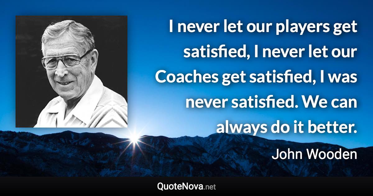 I never let our players get satisfied, I never let our Coaches get satisfied, I was never satisfied. We can always do it better. - John Wooden quote