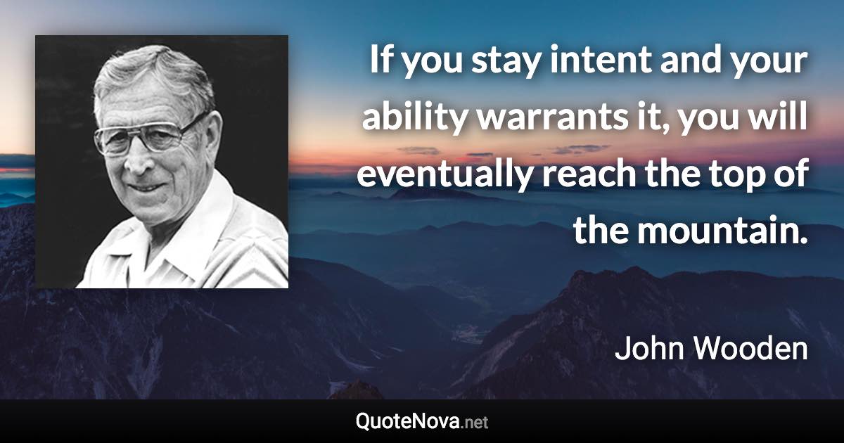 If you stay intent and your ability warrants it, you will eventually reach the top of the mountain. - John Wooden quote