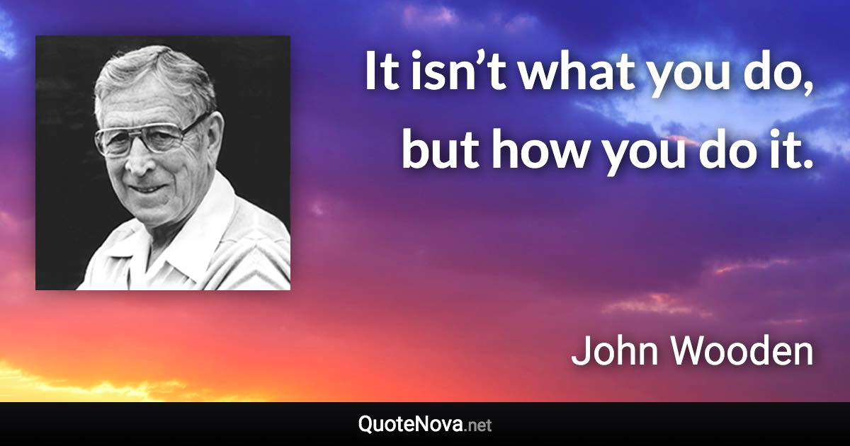 It isn’t what you do, but how you do it. - John Wooden quote