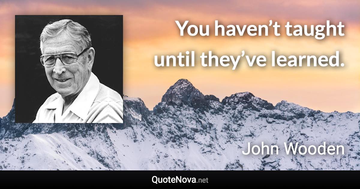 You haven’t taught until they’ve learned. - John Wooden quote