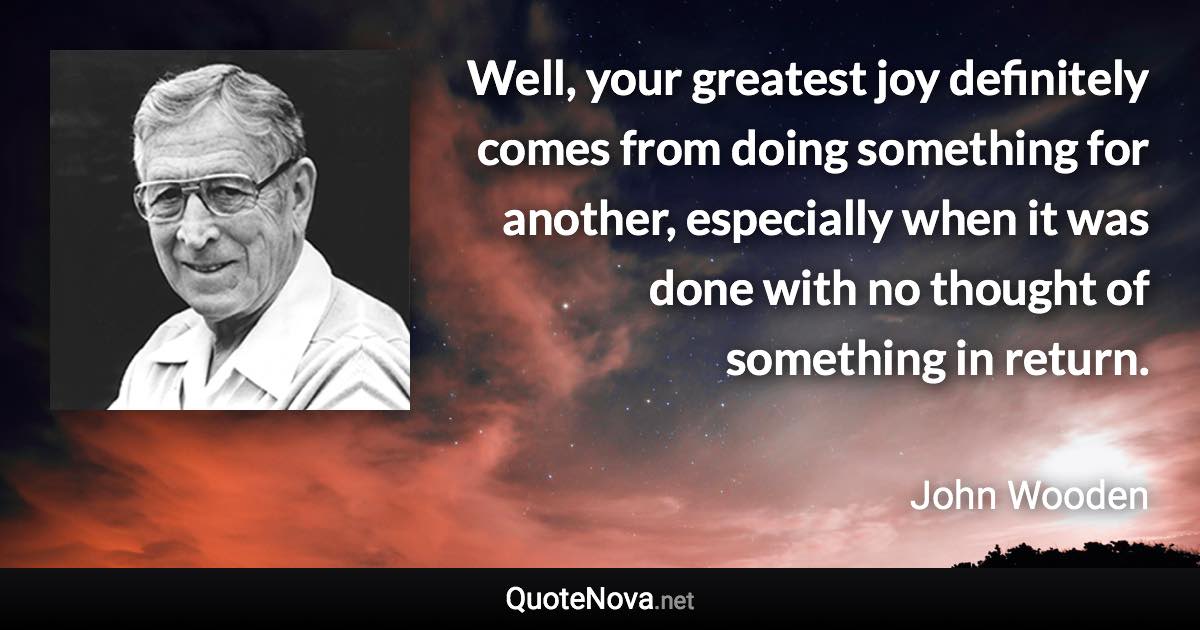 Well, your greatest joy definitely comes from doing something for another, especially when it was done with no thought of something in return. - John Wooden quote