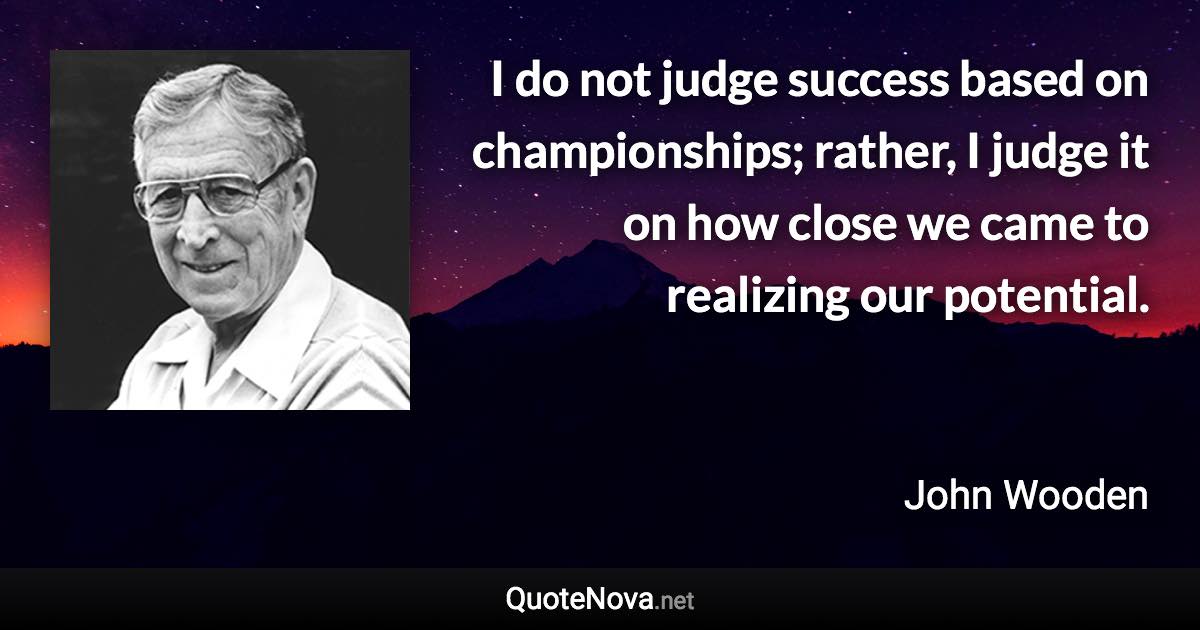 I do not judge success based on championships; rather, I judge it on how close we came to realizing our potential. - John Wooden quote