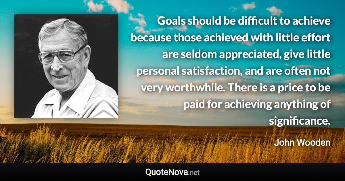 Goals should be difficult to achieve because those achieved with little effort are seldom appreciated, give little personal satisfaction, and are often not very worthwhile. There is a price to be paid for achieving anything of significance. - John Wooden quote