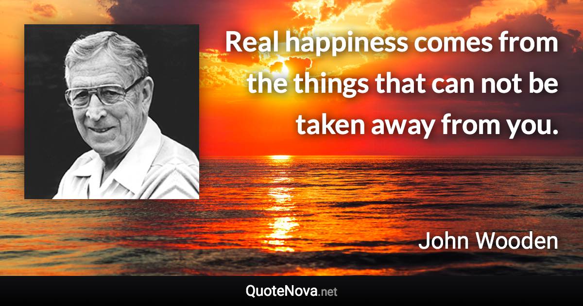 Real happiness comes from the things that can not be taken away from you. - John Wooden quote