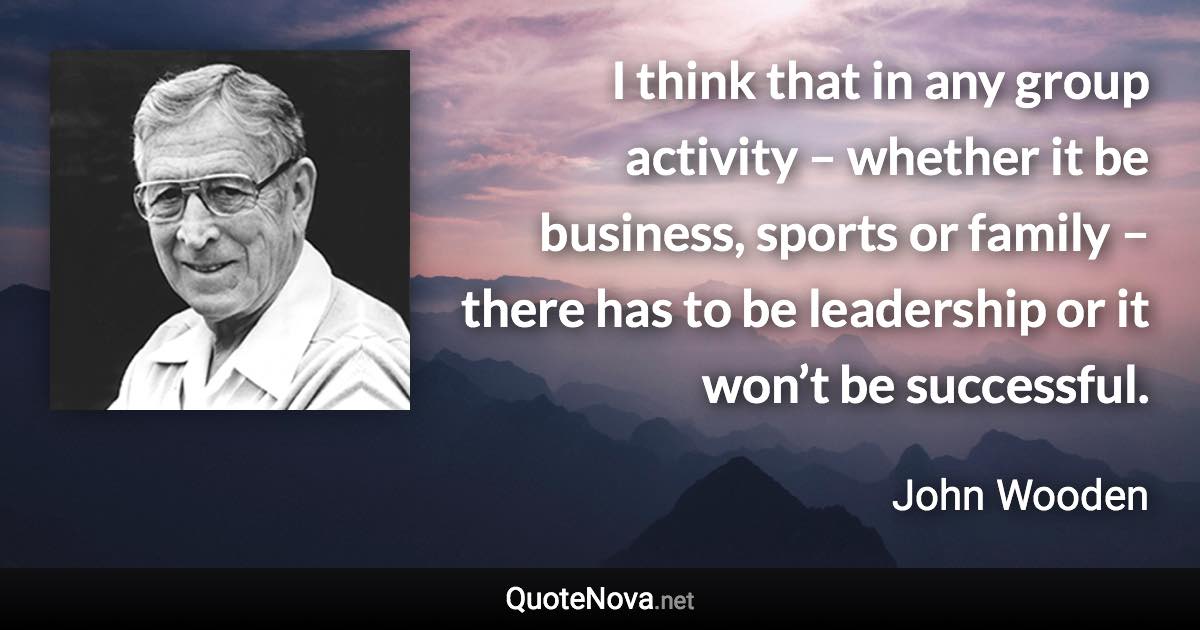 I think that in any group activity – whether it be business, sports or family – there has to be leadership or it won’t be successful. - John Wooden quote