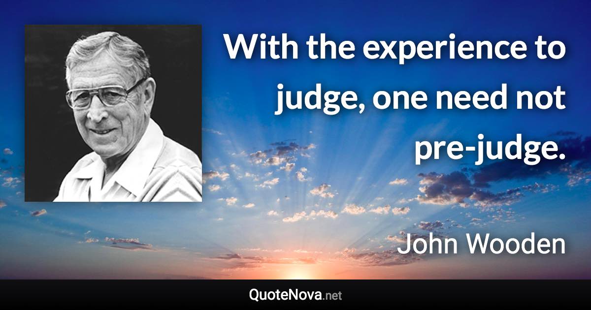 With the experience to judge, one need not pre-judge. - John Wooden quote