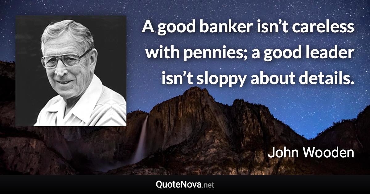 A good banker isn’t careless with pennies; a good leader isn’t sloppy about details. - John Wooden quote