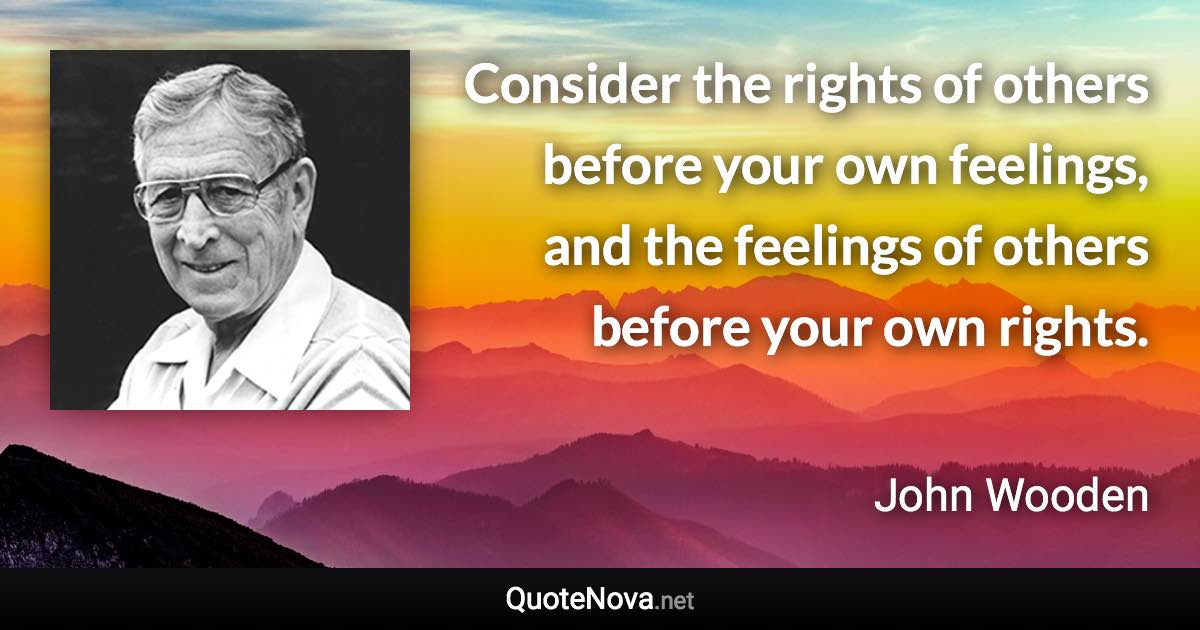 Consider the rights of others before your own feelings, and the feelings of others before your own rights. - John Wooden quote