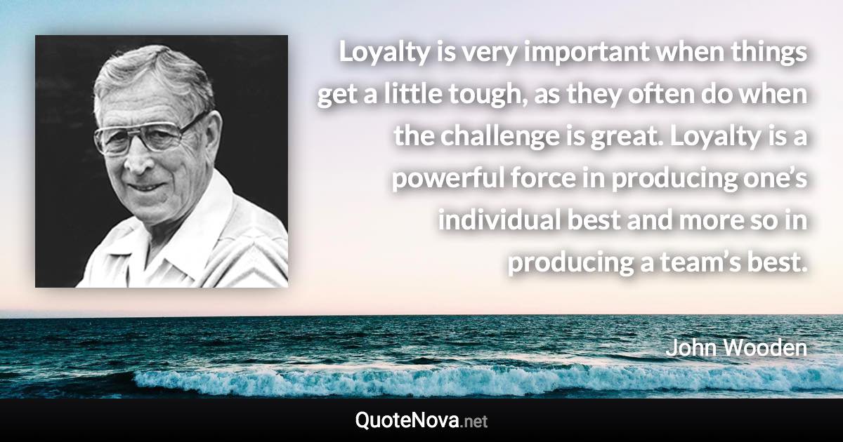 Loyalty is very important when things get a little tough, as they often do when the challenge is great. Loyalty is a powerful force in producing one’s individual best and more so in producing a team’s best. - John Wooden quote