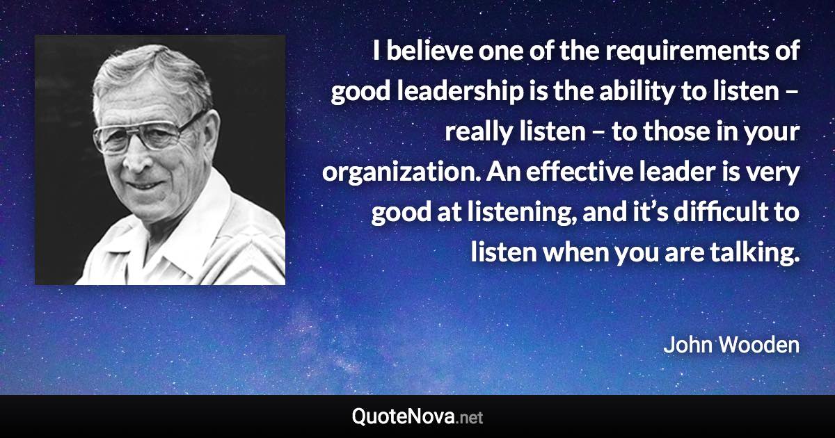 I believe one of the requirements of good leadership is the ability to listen – really listen – to those in your organization. An effective leader is very good at listening, and it’s difficult to listen when you are talking. - John Wooden quote