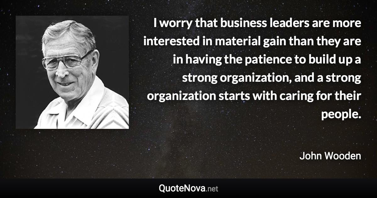 I worry that business leaders are more interested in material gain than they are in having the patience to build up a strong organization, and a strong organization starts with caring for their people. - John Wooden quote