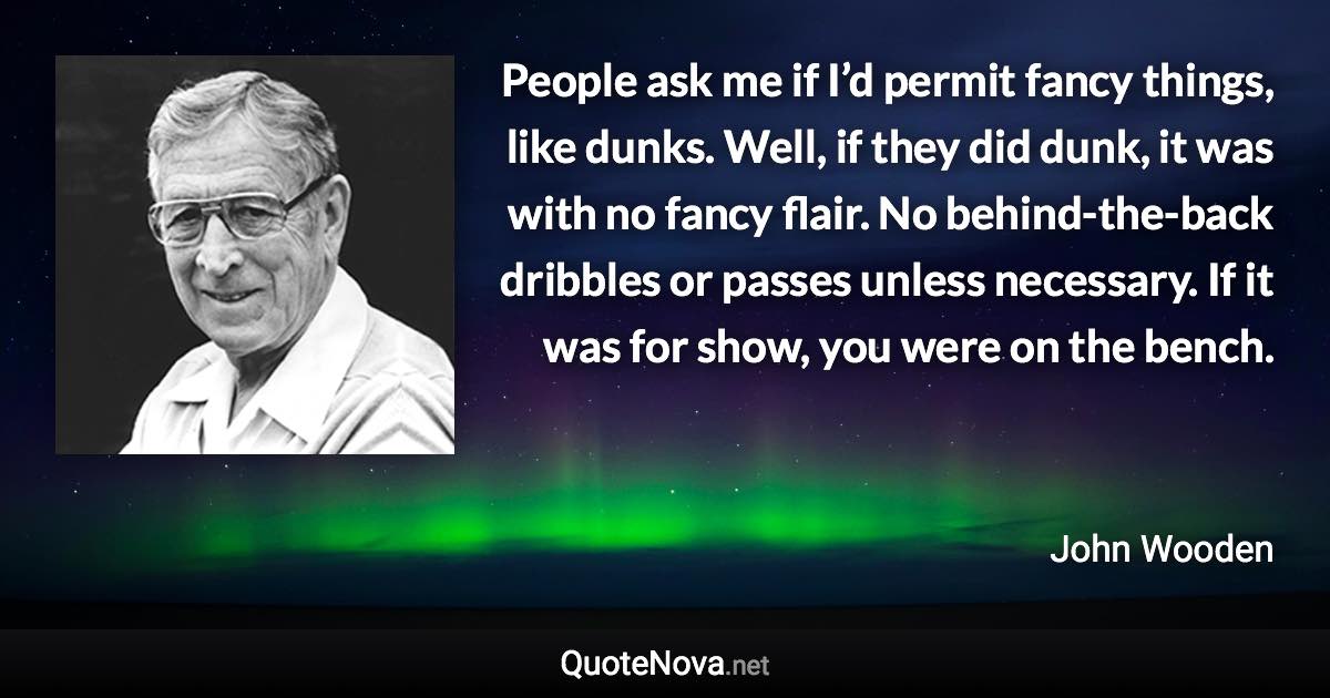 People ask me if I’d permit fancy things, like dunks. Well, if they did dunk, it was with no fancy flair. No behind-the-back dribbles or passes unless necessary. If it was for show, you were on the bench. - John Wooden quote