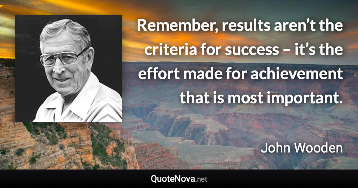 Remember, results aren’t the criteria for success – it’s the effort made for achievement that is most important. - John Wooden quote