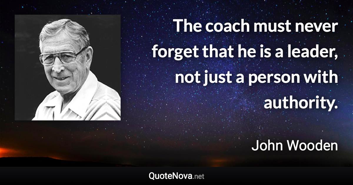 The coach must never forget that he is a leader, not just a person with authority. - John Wooden quote