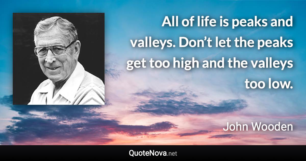 All of life is peaks and valleys. Don’t let the peaks get too high and the valleys too low. - John Wooden quote