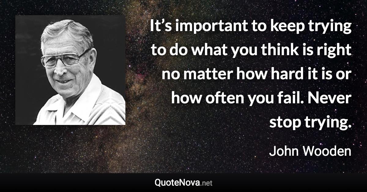 It’s important to keep trying to do what you think is right no matter how hard it is or how often you fail. Never stop trying. - John Wooden quote