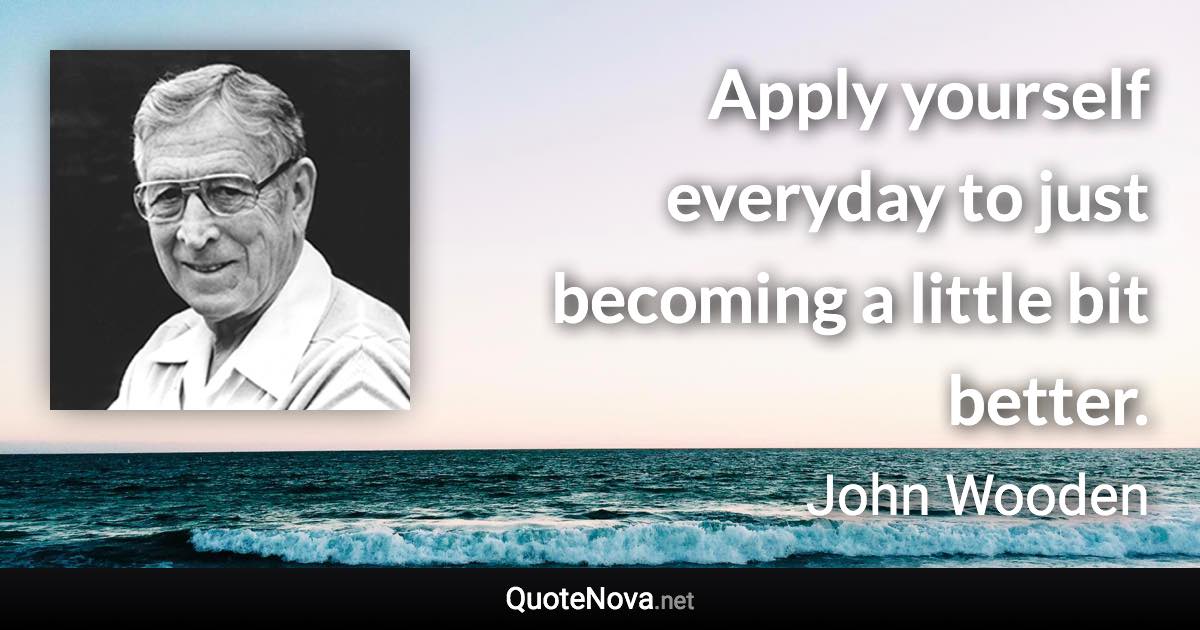 Apply yourself everyday to just becoming a little bit better. - John Wooden quote