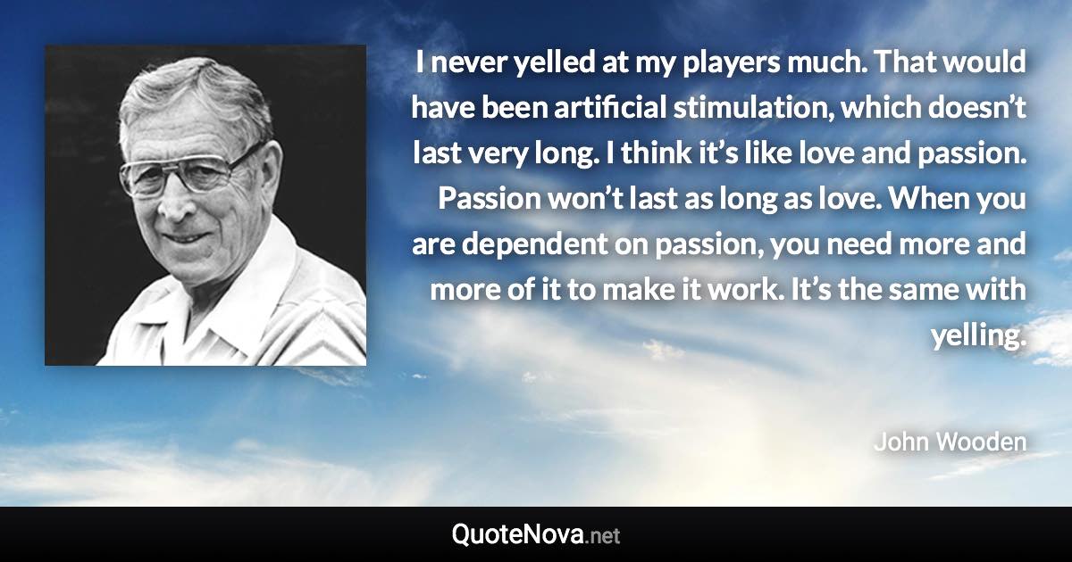 I never yelled at my players much. That would have been artificial stimulation, which doesn’t last very long. I think it’s like love and passion. Passion won’t last as long as love. When you are dependent on passion, you need more and more of it to make it work. It’s the same with yelling. - John Wooden quote