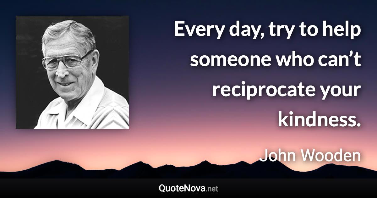 Every day, try to help someone who can’t reciprocate your kindness. - John Wooden quote