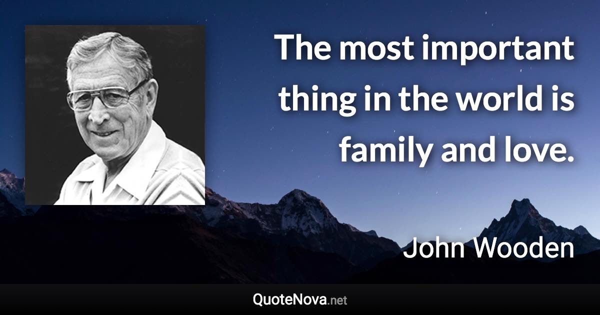 The most important thing in the world is family and love. - John Wooden quote